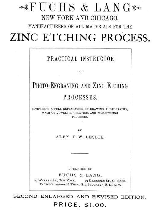  [Advertisement:  FUCHS & LANG NEW YORK AND CHICAGO.  MANUFACTURERS OF ALL MATERIALS FOR THE ZINC ETCHING PROCESS.  PRACTICAL INSTRUCTOR OF Photo-Engraving and Zinc Etching PROCESSES.  COMPRISING A FULL EXPLANATION OF DRAWING, PHOTOGRAPHY, WASH-OUT, SWELLED-GELATINE, AND ZINC-ETCHING PROCESSES.  BY ALEX. F. W. LESLIE.  PUBLISHED BY FUCHS & LANG, 29 Warren St., New York. 79 Dearborn St., Chicago. Factory: 97–101 N. Third St., Brooklyn, E. D., N. Y.  SECOND ENLARGED AND REVISED EDITION.  PRICE, $1.00.] 
