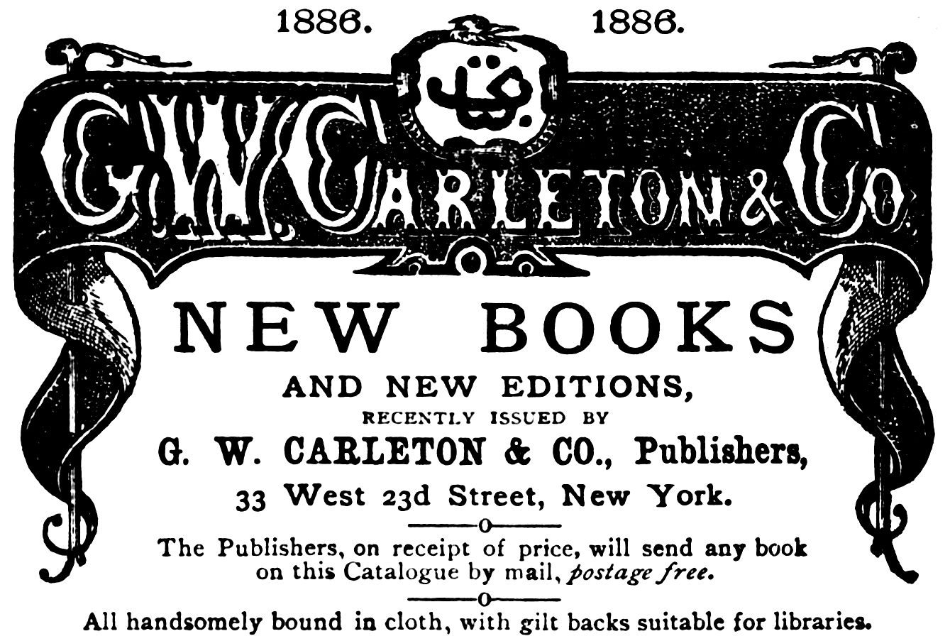 1886. G.W. Carleton & Co. 1886. NEW BOOKS AND NEW EDITIONS, RECENTLY ISSUED BY G. W. CARLETON & CO., Publishers, 33 West 23d Street, New York. The Publishers, on receipt of price, will send any book on this Catalogue by mail, postage free. All handsomely bound in cloth, with gilt backs suitable for libraries.