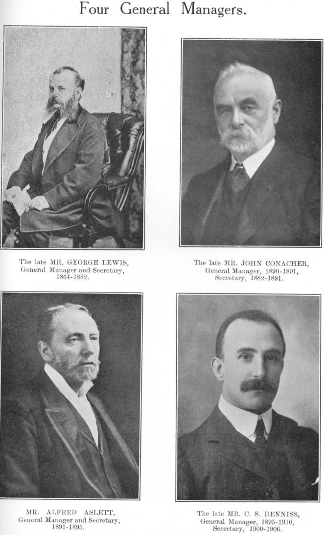 Four General Managers.  The late MR. GEORGE LEWIS, General
Manager and Secretary, 1864-1882.  The late MR. JOHN CONACHER, General
Manager, 1890-1891, Secretary, 1882-1891.  MR. ALFRED ASLETT, General
Manager and Secretary, 1891-1895.  The late MR. C. S. DENNISS, General
Manager, 1895-1910, Secretary, 1900-1906