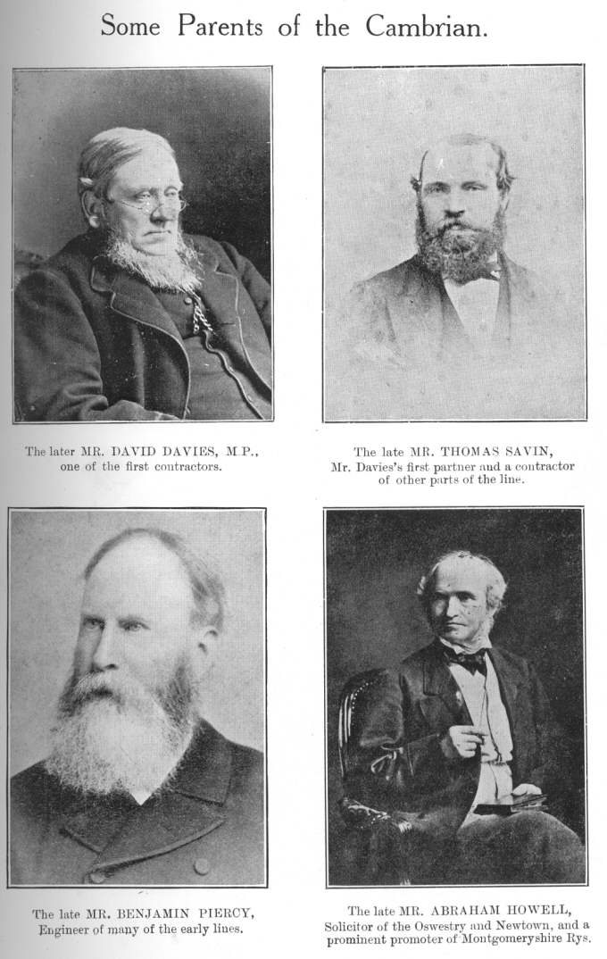 Some Parents of the Cambrian: reading top left to bottom right:
The later MR. DAVID DAVIES, M.P., one of the first contractors; The late
MR. THOMAS SAVIN, Mr. Davies&rsquo;s first partner and a contractor of
other parts of the line; The late MR. BENJAMIN PIERCY, Engineer of many of
the early lines; The late MR. ABRAHAM HOWELL, Solicitor of the Oswestry and
Newtown, and a promoter of Montgomeryshire Rys