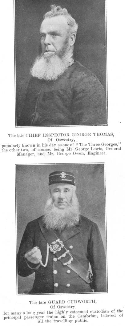 Two famous figures.  The late CHIEF INSPECTOR GEORGE THOMAS, of
Oswestry, popularly known in his day as one of &ldquo;The Three
Georges,&rdquo; the other two, of course, being Mr. George Lewis, General
Manager, and Mr. George Owen, Engineer.  The late GUARD CUDWORTH, of
Oswestry, for many a long year the highly esteemed custodian of the
principal passenger trains on the Cambrian, beloved of all the travelling
public