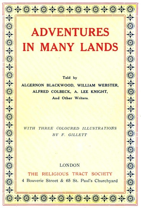 ADVENTURES IN MANY LANDS
Told by ALGERNON BLACKWOOD, WILLIAM WEBSTER, ALFRED COLBECK, A. LEE KNIGHT, And Other Writers.
WITH THREE COLOURED ILLUSTRATIONS BY F. GILLETT LONDON THE RELIGIOUS TRACT SOCIETY
4 Bouverie Street & 65 St. Paul's Churchyard
