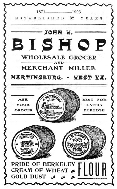 1871-1903
ESTABLISHED 32 YEARS
JOHN W. BISHOP
WHOLESALE GROCER AND MERCHANT MILLER
MARTINSBURG,&mdash;WEST VA.
ASK YOUR GROCER
BEST FOR EVERY PURPOSE
PRIDE OF BERKELEY
CREAM OF WHEAT
GOLD DUST FLOUR