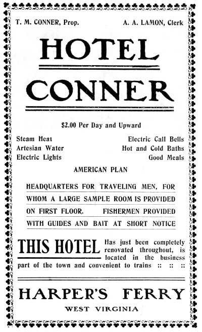T. M. CONNER, Prop.
A. A. LAMON, Clerk

HOTEL CONNER

$2.00 Per Day and Upward

Steam Heat
Artesian Water
Electric Lights
Electric Call Bells
Hot and Cold Baths
Good Meals
AMERICAN PLAN

HEADQUARTERS FOR TRAVELING MEN, FOR
WHOM A LARGE SAMPLE ROOM IS PROVIDED
ON FIRST FLOOR. FISHERMEN PROVIDED
WITH GUIDES AND BAIT AT SHORT NOTICE

THIS HOTEL Has just been completely renovated throughout, is located
in the business part of the town and convenient to trains :: :: ::

HARPER'S FERRY
WEST VIRGINIA