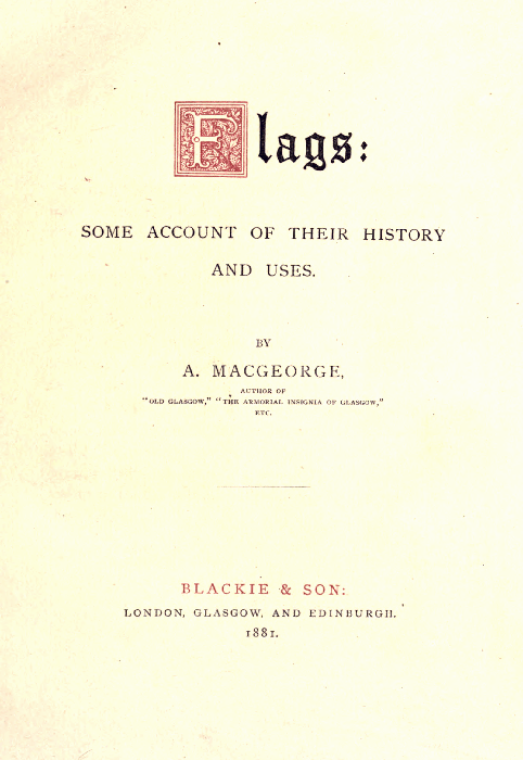 Flags:

SOME ACCOUNT OF THEIR HISTORY
AND USES.

BY
A. MACGEORGE,

AUTHOR OF
"OLD GLASGOW," "THE ARMORIAL INSIGNIA OF GLASGOW,"
ETC.

BLACKIE & SON:
LONDON, GLASGOW, AND EDINBURGH.
1881.