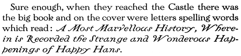 
  Sure enough, when they reached the Castle there was the big book
  and on the cover were letters spelling words which read: A Most
  Marvellous History, Wherein is Recorded the Strange and Wonderous
  Happenings of Happy Hans.