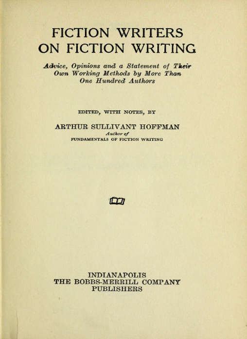 FICTION WRITERS
ON FICTION WRITING

Advice, Opinions and a Statement of Their
Own Working Methods by More Than
One Hundred Authors

EDITED, WITH NOTES, BY

ARTHUR SULLIVANT HOFFMAN
Author of
FUNDAMENTALS OF FICTION WRITING

[Illustration]

INDIANAPOLIS
THE BOBBS-MERRILL COMPANY
PUBLISHERS